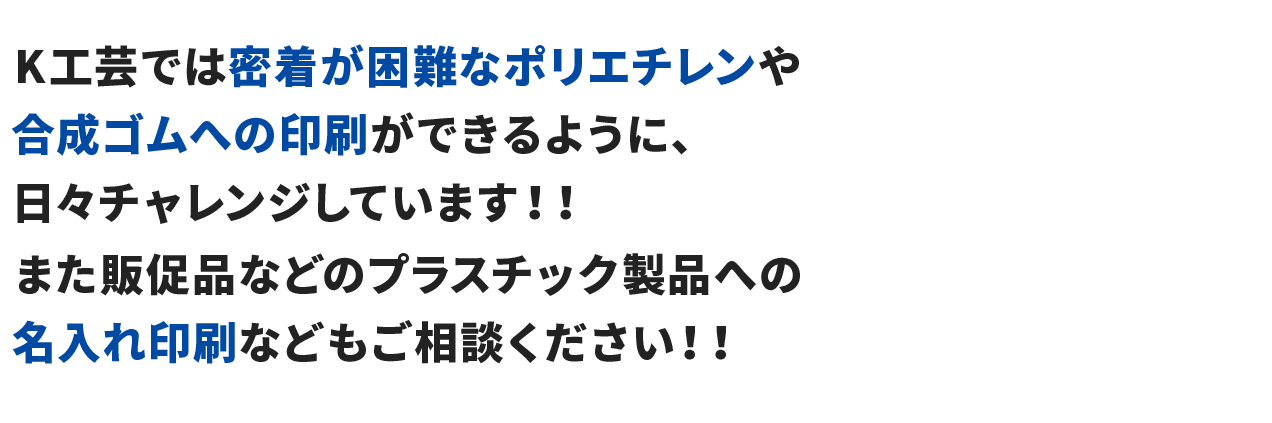 K工芸では密着が困難なポリエチレンや合成ゴムへの印刷ができるように、日々チャレンジしています！！また販促品などのプラスチック製品への名入れ印刷などもご相談ください！！